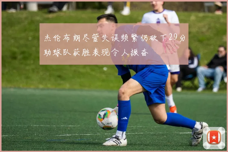 杰伦布朗尽管失误频繁仍砍下29分助球队获胜表现令人振奋