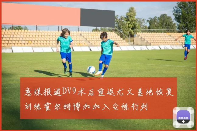 意媒报道DV9术后重返尤文基地恢复训练霍尔姆博加加入合练行列