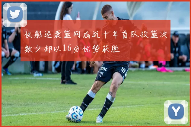 快船逆袭篮网成近十年首队投篮次数少却以16分优势获胜