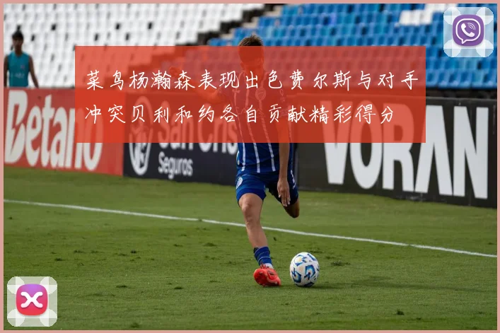 菜鸟杨瀚森表现出色费尔斯与对手冲突贝利和约各自贡献精彩得分