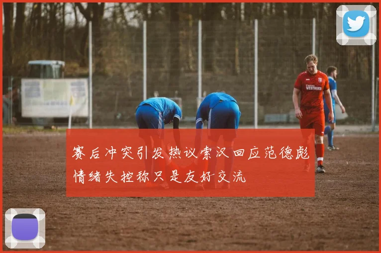 赛后冲突引发热议索汉回应范德彪情绪失控称只是友好交流