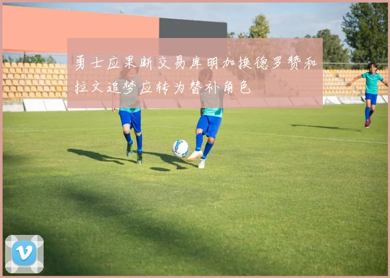 勇士应果断交易库明加换德罗赞和拉文追梦应转为替补角色