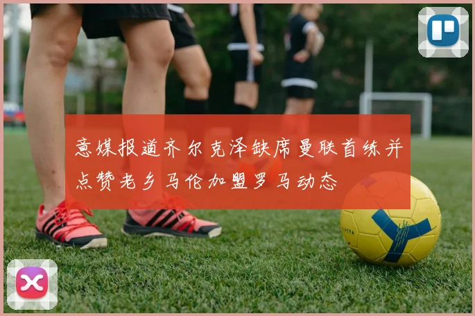 意媒报道齐尔克泽缺席曼联首练并点赞老乡马伦加盟罗马动态